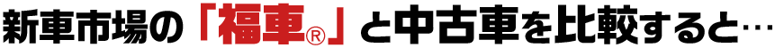 新車市場の「福車®️」と中古車を比較すると…