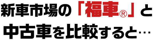 新車市場の「福車®️」と中古車を比較すると…