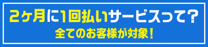 2か月に1回払いサービスって?全てのお客様が対象!